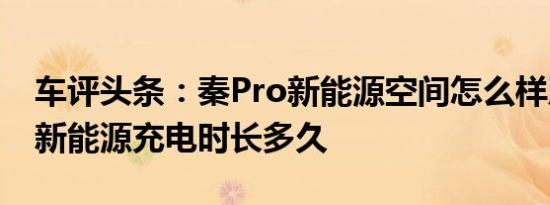 车评头条：秦Pro新能源空间怎么样及秦Pro新能源充电时长多久