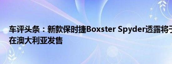 车评头条：新款保时捷Boxster Spyder透露将于第三季度在澳大利亚发售