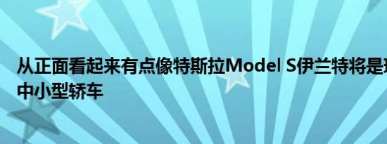 从正面看起来有点像特斯拉Model S伊兰特将是现代最新的中小型轿车