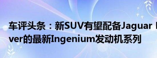 车评头条：新SUV有望配备Jaguar Land Rover的最新Ingenium发动机系列