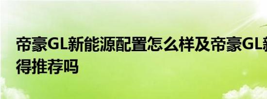 帝豪GL新能源配置怎么样及帝豪GL新能源值得推荐吗