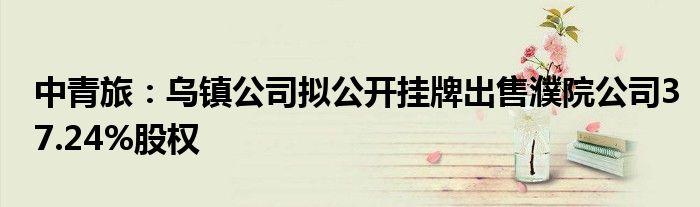 中青旅：乌镇公司拟公开挂牌出售濮院公司37.24%股权