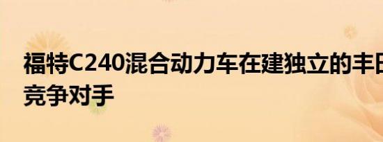 福特C240混合动力车在建独立的丰田普锐斯竞争对手