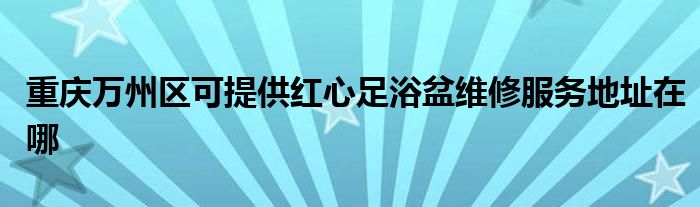 重庆万州区可提供红心足浴盆维修服务地址在哪