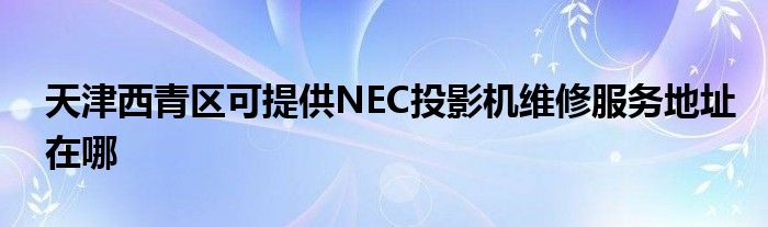 天津西青区可提供NEC投影机维修服务地址在哪
