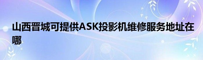 山西晋城可提供ASK投影机维修服务地址在哪