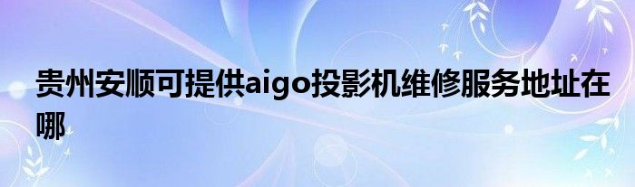 贵州安顺可提供aigo投影机维修服务地址在哪