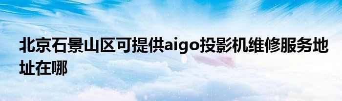 北京石景山区可提供aigo投影机维修服务地址在哪