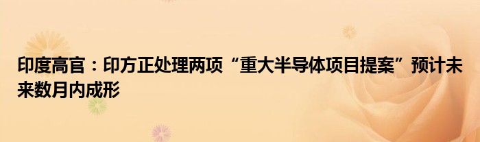 印度高官：印方正处理两项“重大半导体项目提案”预计未来数月内成形