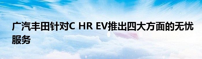 广汽丰田针对C HR EV推出四大方面的无忧服务