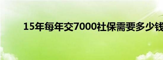 15年每年交7000社保需要多少钱？