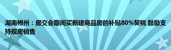 湖南郴州：房交会期间买新建商品房的补贴80%契税 鼓励支持现房销售