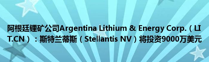 阿根廷锂矿公司Argentina Lithium & Energy Corp.（LIT.CN）：斯特兰蒂斯（Stellantis NV）将投资9000万
