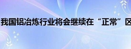 我国铝冶炼行业将会继续在“正常”区间运行