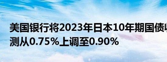 美国银行将2023年日本10年期国债收益率预测从0.75%上调至0.90%