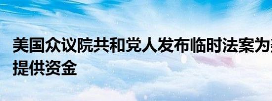 美国众议院共和党人发布临时法案为美国政府提供资金