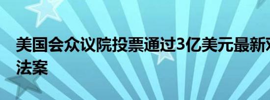 美国会众议院投票通过3亿美元最新对乌援助法案