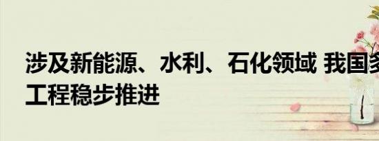 涉及新能源、水利、石化领域 我国多项重大工程稳步推进