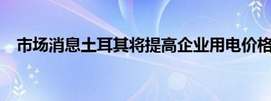 市场消息土耳其将提高企业用电价格20%