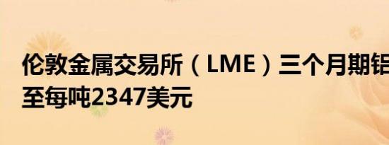 伦敦金属交易所（LME）三个月期铝上涨3%至每吨2347美元