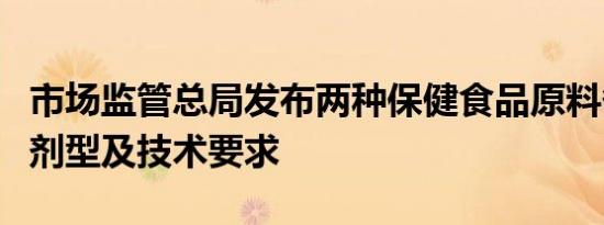 市场监管总局发布两种保健食品原料备案产品剂型及技术要求