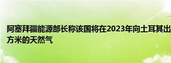 阿塞拜疆能源部长称该国将在2023年向土耳其出口102亿立方米的天然气