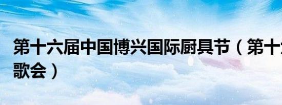 第十六届中国博兴国际厨具节（第十六届中韩歌会）