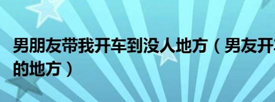 男朋友带我开车到没人地方（男友开车到没人的地方）