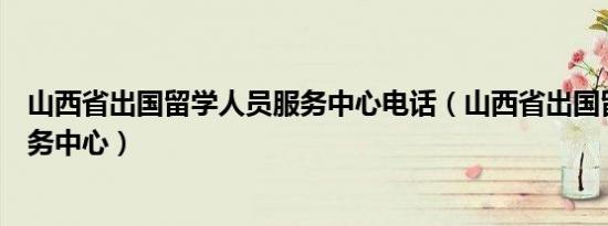 山西省出国留学人员服务中心电话（山西省出国留学人员服务中心）