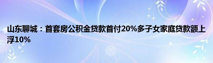 山东聊城：首套房公积金贷款首付20%多子女家庭贷款额上浮10%