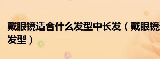 戴眼镜适合什么发型中长发（戴眼镜适合什么发型）