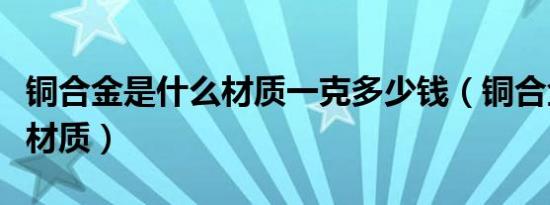 铜合金是什么材质一克多少钱（铜合金是什么材质）