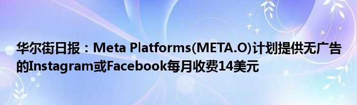 华尔街日报：Meta Platforms(META.O)计划提供无广告的Instagram或Facebook每月收费14美元
