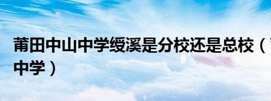 莆田中山中学绶溪是分校还是总校（莆田中山中学）