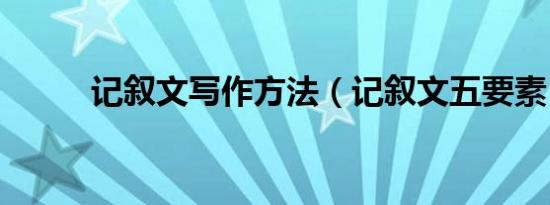 记叙文写作方法（记叙文五要素）