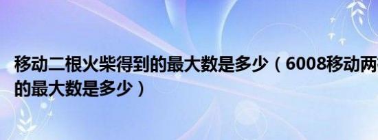 移动二根火柴得到的最大数是多少（6008移动两根火柴得到的最大数是多少）