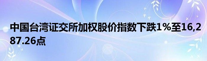 中国台湾证交所加权股价指数下跌1%至16,287.26点