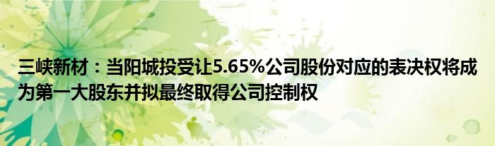 三峡新材：当阳城投受让5.65%公司股份对应的表决权将成为第一大股东并拟最终取得公司控制权