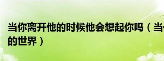 当你离开他的时候他会想起你吗（当你离开他的世界）