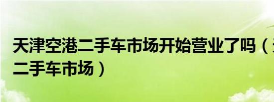 天津空港二手车市场开始营业了吗（天津空港二手车市场）