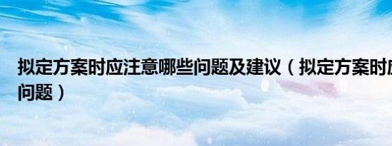 拟定方案时应注意哪些问题及建议（拟定方案时应注意哪些问题）