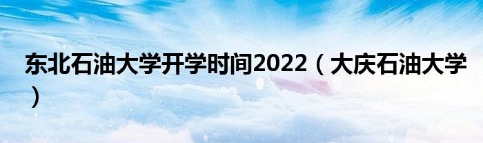 东北石油大学开学时间2022（大庆石油大学）