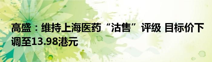 高盛：维持上海医药“沽售”评级 目标价下调至13.98港元