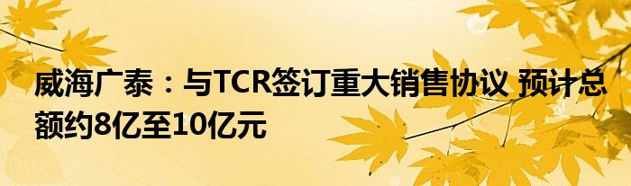 威海广泰：与TCR签订重大销售协议 预计总额约8亿至10亿元
