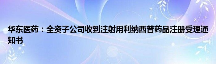 华东医药：全资子公司收到注射用利纳西普药品注册受理通知书