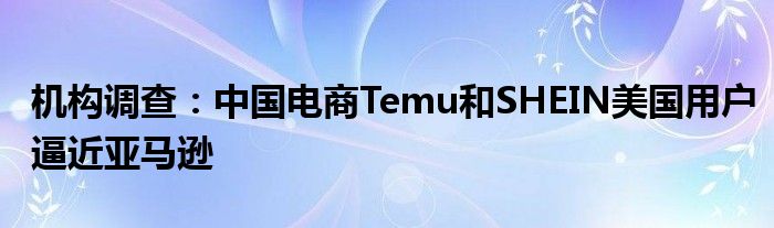 机构调查：中国电商Temu和SHEIN美国用户逼近亚马逊