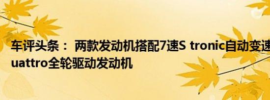 车评头条： 两款发动机搭配7速S tronic自动变速箱并通过quattro全轮驱动发动机