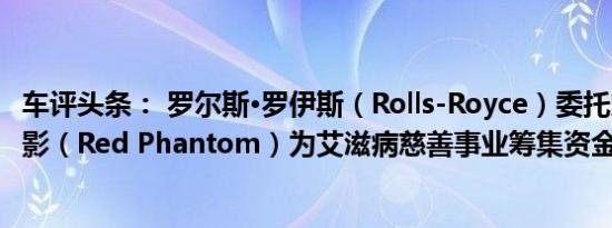 车评头条： 罗尔斯·罗伊斯（Rolls-Royce）委托定制红色幻影（Red Phantom）为艾滋病慈善事业筹集资金