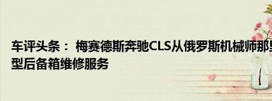 车评头条： 梅赛德斯奔驰CLS从俄罗斯机械师那里得到了大型后备箱维修服务