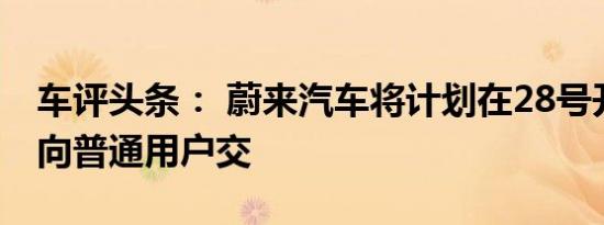 车评头条： 蔚来汽车将计划在28号开始陆续向普通用户交